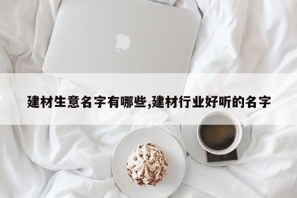 建材生意名字有哪些,建材行业好听的名字